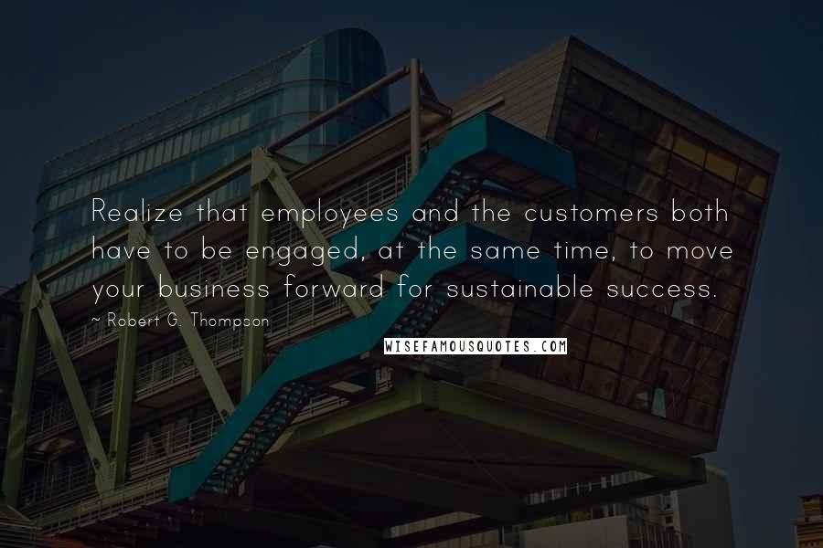 Robert G. Thompson Quotes: Realize that employees and the customers both have to be engaged, at the same time, to move your business forward for sustainable success.