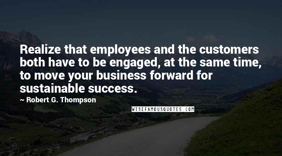 Robert G. Thompson Quotes: Realize that employees and the customers both have to be engaged, at the same time, to move your business forward for sustainable success.