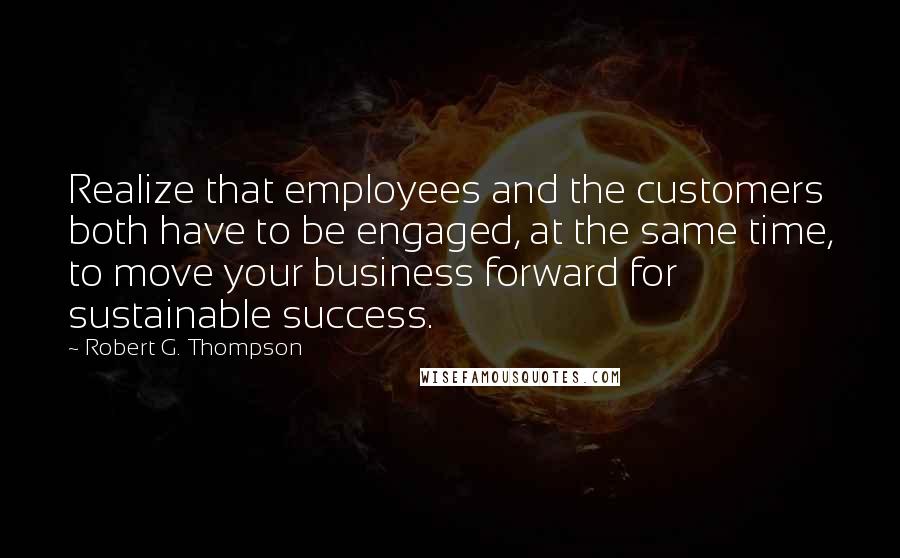 Robert G. Thompson Quotes: Realize that employees and the customers both have to be engaged, at the same time, to move your business forward for sustainable success.