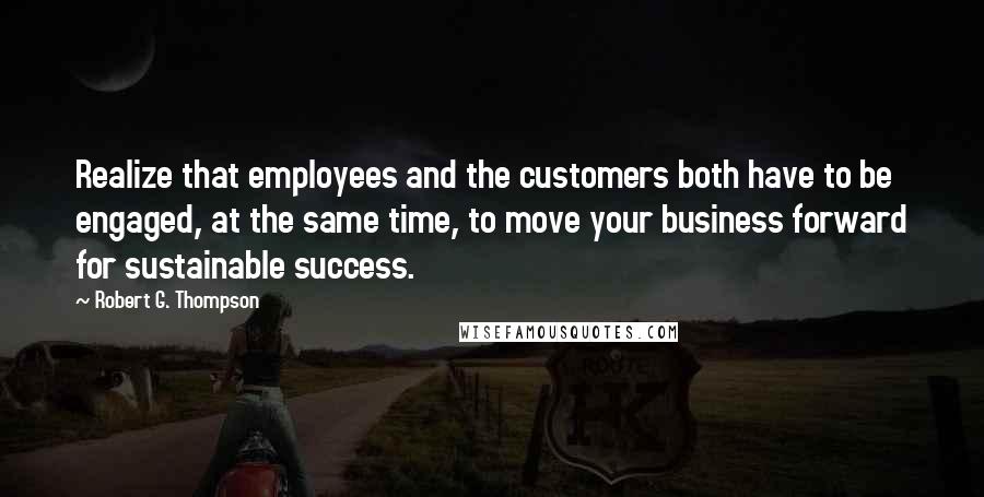 Robert G. Thompson Quotes: Realize that employees and the customers both have to be engaged, at the same time, to move your business forward for sustainable success.