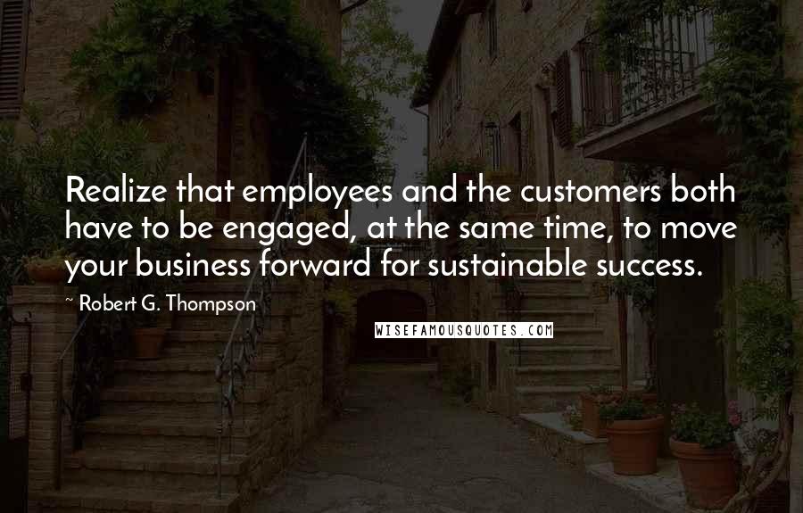 Robert G. Thompson Quotes: Realize that employees and the customers both have to be engaged, at the same time, to move your business forward for sustainable success.