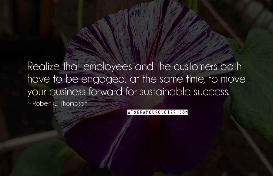 Robert G. Thompson Quotes: Realize that employees and the customers both have to be engaged, at the same time, to move your business forward for sustainable success.