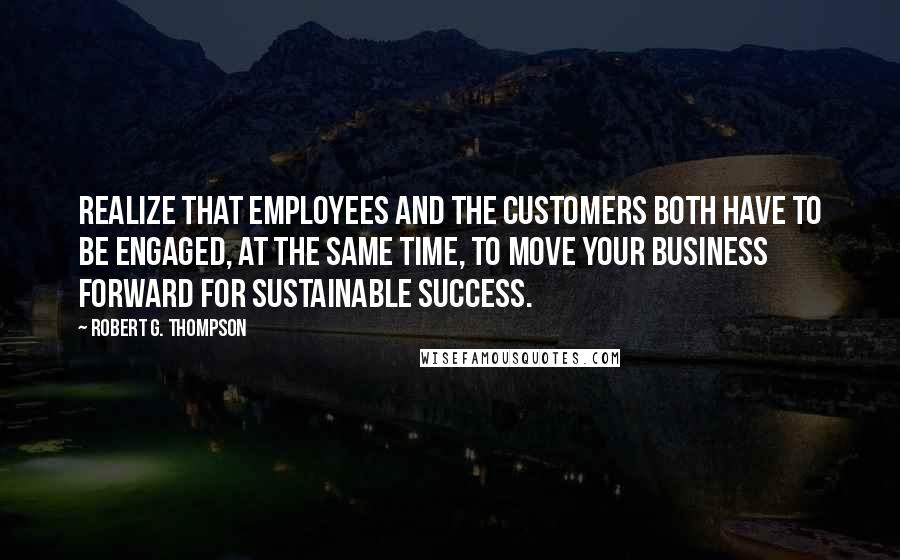 Robert G. Thompson Quotes: Realize that employees and the customers both have to be engaged, at the same time, to move your business forward for sustainable success.