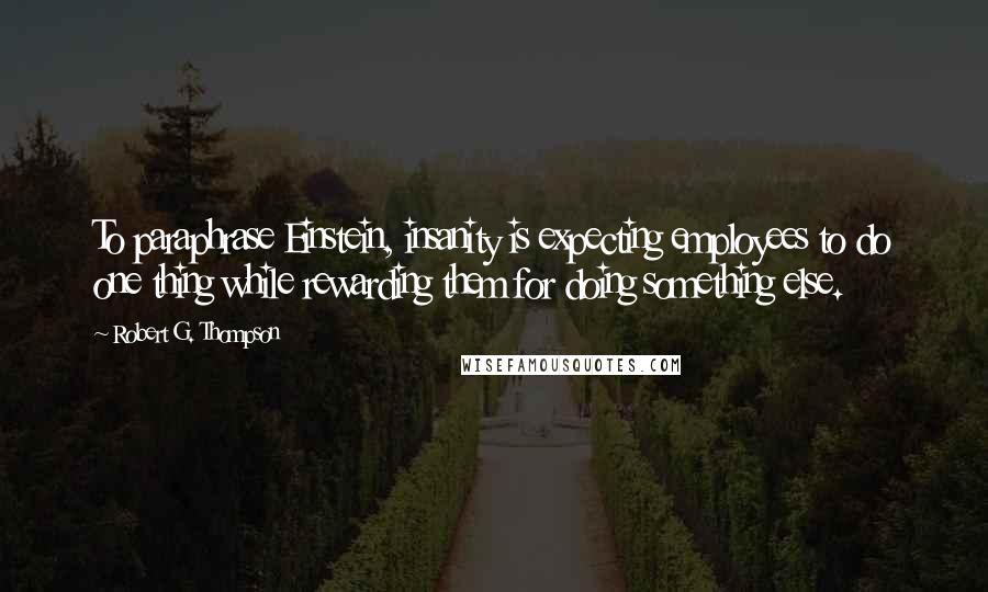 Robert G. Thompson Quotes: To paraphrase Einstein, insanity is expecting employees to do one thing while rewarding them for doing something else.