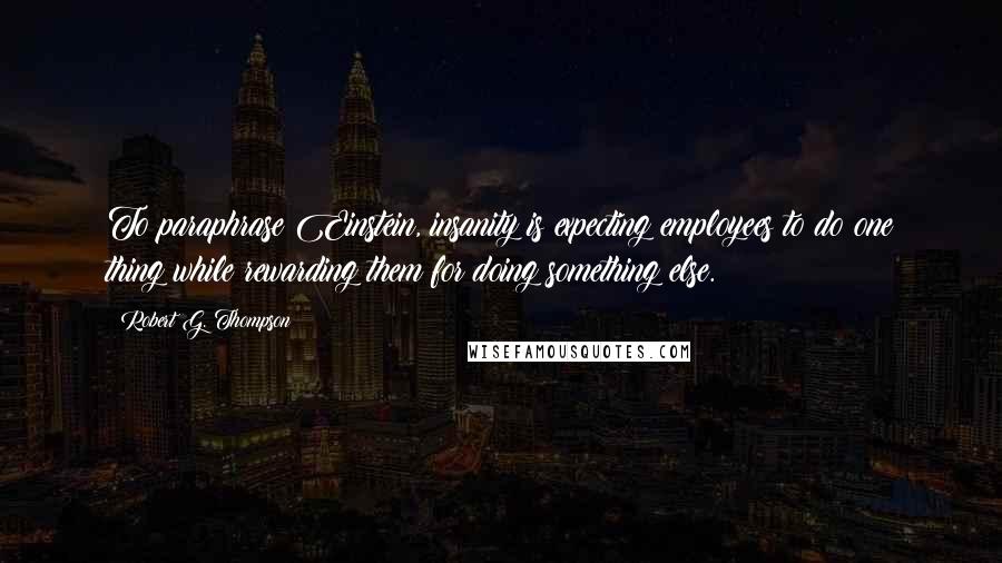 Robert G. Thompson Quotes: To paraphrase Einstein, insanity is expecting employees to do one thing while rewarding them for doing something else.