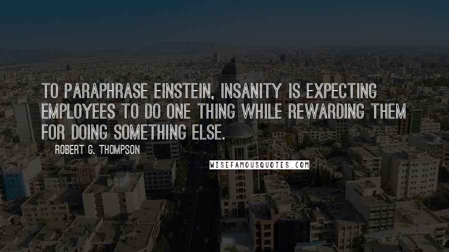 Robert G. Thompson Quotes: To paraphrase Einstein, insanity is expecting employees to do one thing while rewarding them for doing something else.