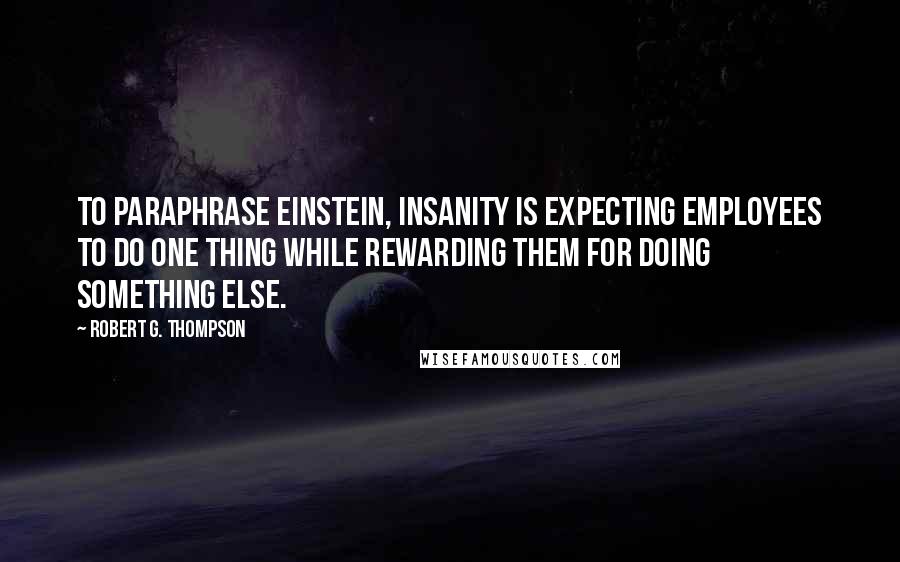 Robert G. Thompson Quotes: To paraphrase Einstein, insanity is expecting employees to do one thing while rewarding them for doing something else.