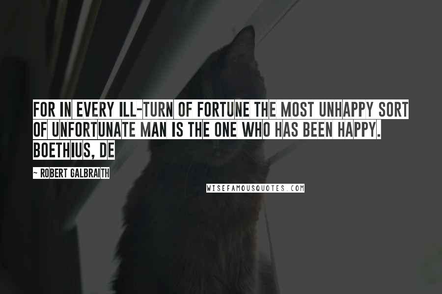 Robert Galbraith Quotes: For in every ill-turn of fortune the most unhappy sort of unfortunate man is the one who has been happy. Boethius, De