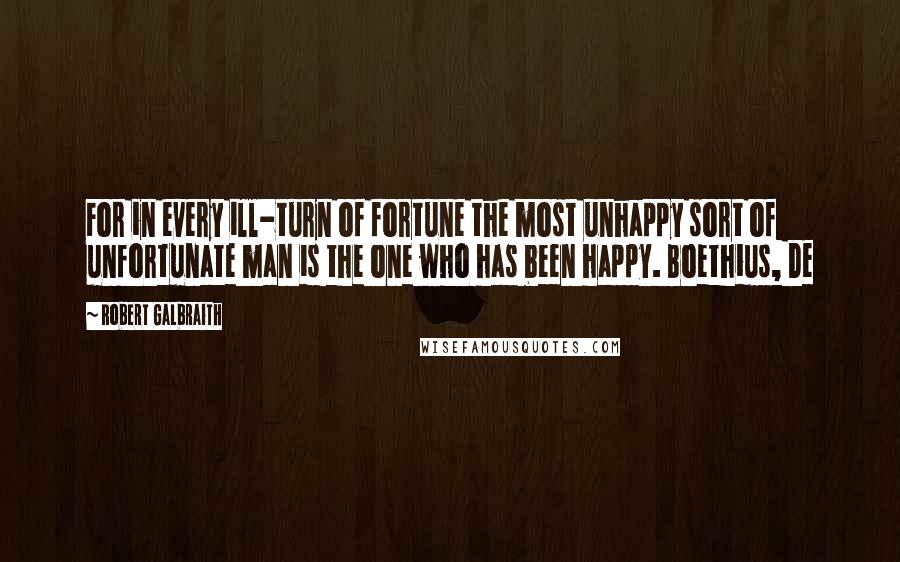 Robert Galbraith Quotes: For in every ill-turn of fortune the most unhappy sort of unfortunate man is the one who has been happy. Boethius, De