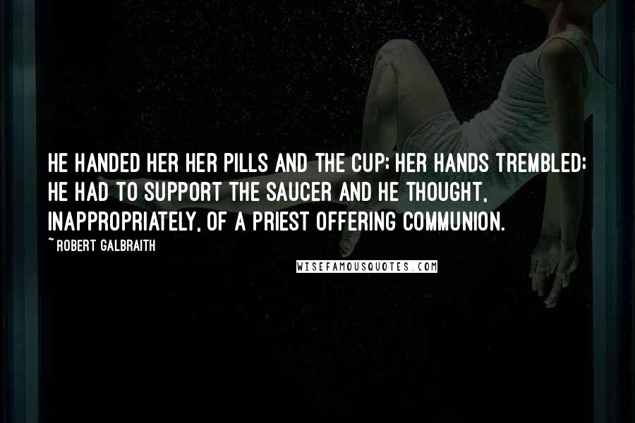 Robert Galbraith Quotes: He handed her her pills and the cup; her hands trembled; he had to support the saucer and he thought, inappropriately, of a priest offering communion.