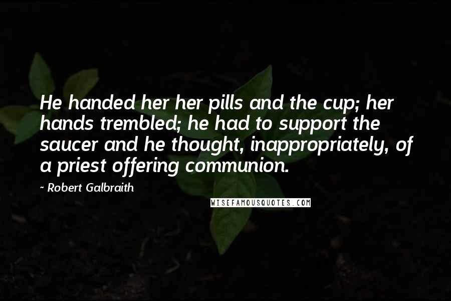 Robert Galbraith Quotes: He handed her her pills and the cup; her hands trembled; he had to support the saucer and he thought, inappropriately, of a priest offering communion.