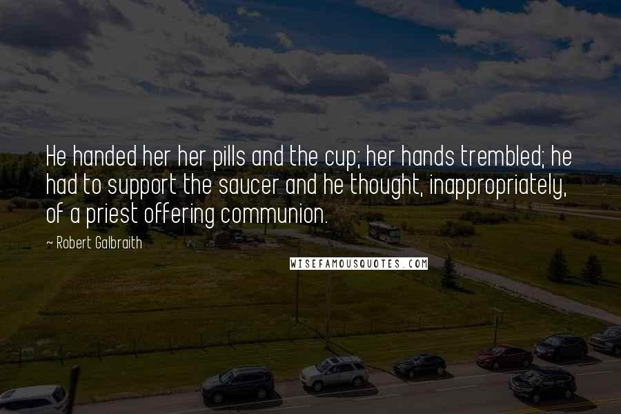 Robert Galbraith Quotes: He handed her her pills and the cup; her hands trembled; he had to support the saucer and he thought, inappropriately, of a priest offering communion.