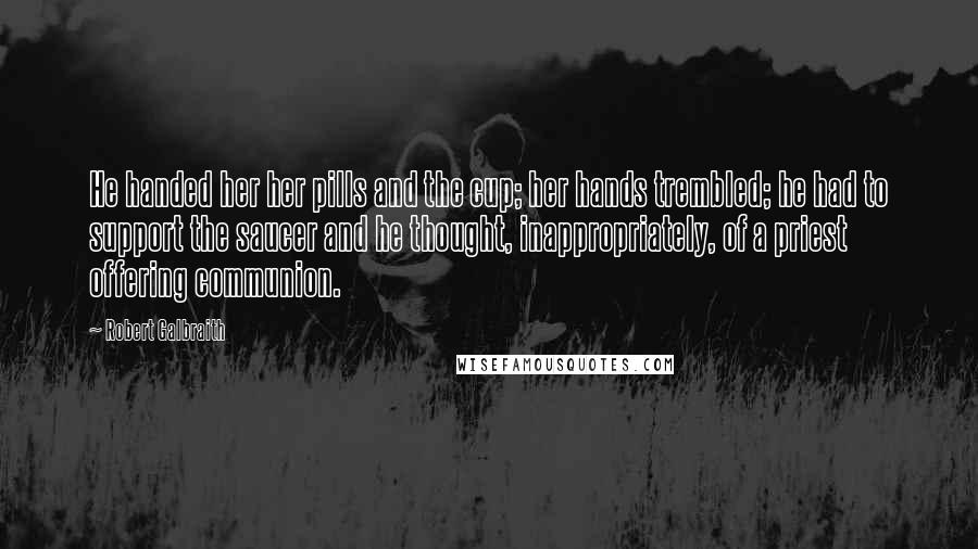 Robert Galbraith Quotes: He handed her her pills and the cup; her hands trembled; he had to support the saucer and he thought, inappropriately, of a priest offering communion.