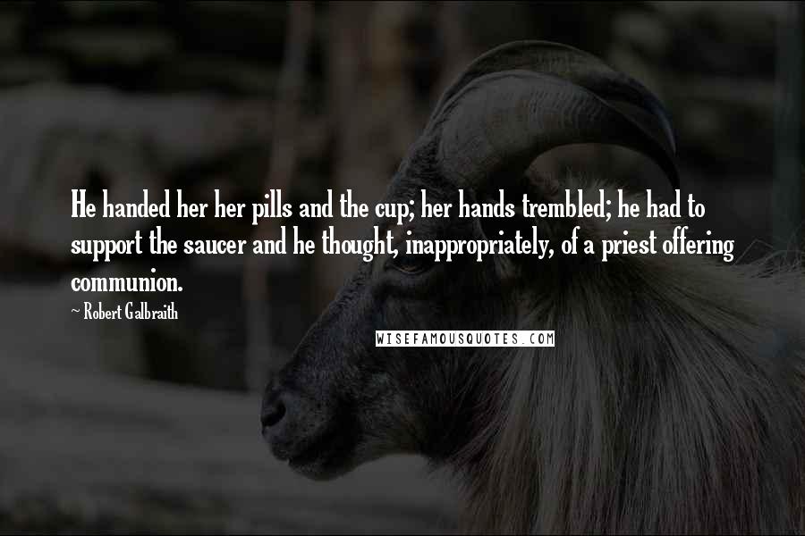 Robert Galbraith Quotes: He handed her her pills and the cup; her hands trembled; he had to support the saucer and he thought, inappropriately, of a priest offering communion.