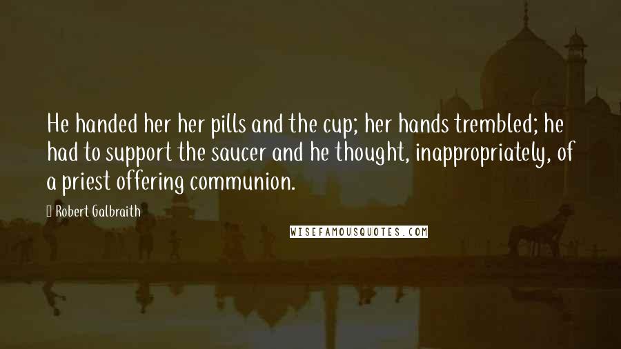 Robert Galbraith Quotes: He handed her her pills and the cup; her hands trembled; he had to support the saucer and he thought, inappropriately, of a priest offering communion.