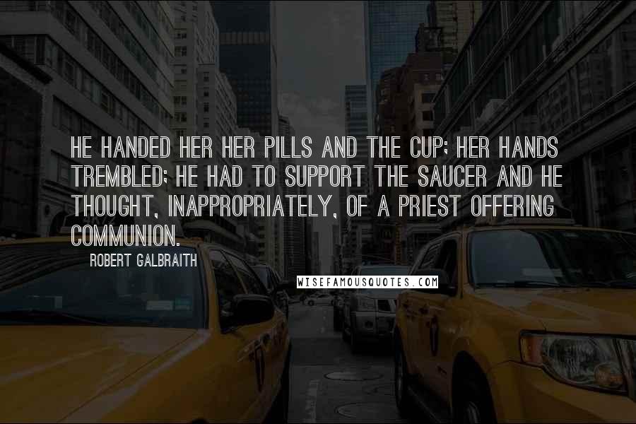 Robert Galbraith Quotes: He handed her her pills and the cup; her hands trembled; he had to support the saucer and he thought, inappropriately, of a priest offering communion.