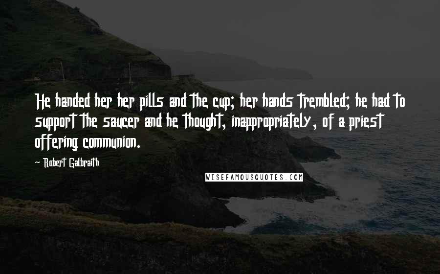 Robert Galbraith Quotes: He handed her her pills and the cup; her hands trembled; he had to support the saucer and he thought, inappropriately, of a priest offering communion.