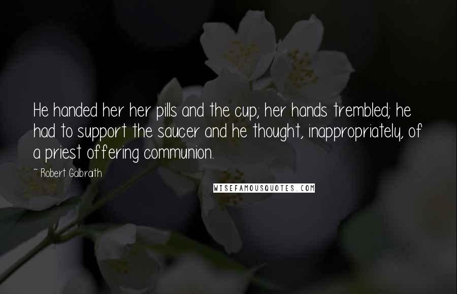 Robert Galbraith Quotes: He handed her her pills and the cup; her hands trembled; he had to support the saucer and he thought, inappropriately, of a priest offering communion.