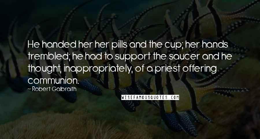 Robert Galbraith Quotes: He handed her her pills and the cup; her hands trembled; he had to support the saucer and he thought, inappropriately, of a priest offering communion.