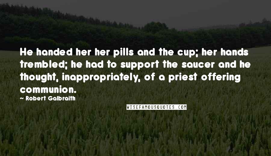 Robert Galbraith Quotes: He handed her her pills and the cup; her hands trembled; he had to support the saucer and he thought, inappropriately, of a priest offering communion.