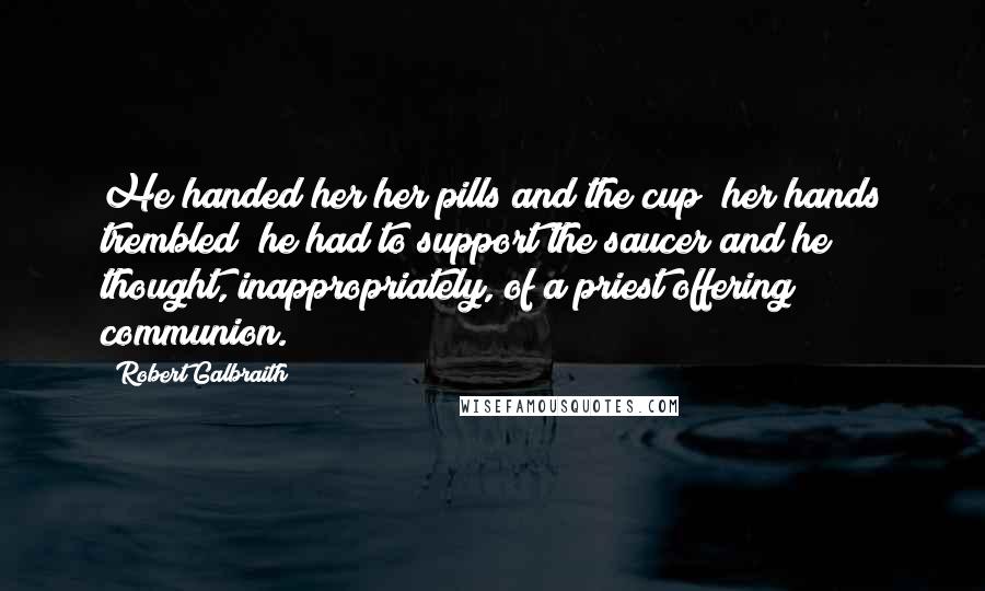 Robert Galbraith Quotes: He handed her her pills and the cup; her hands trembled; he had to support the saucer and he thought, inappropriately, of a priest offering communion.