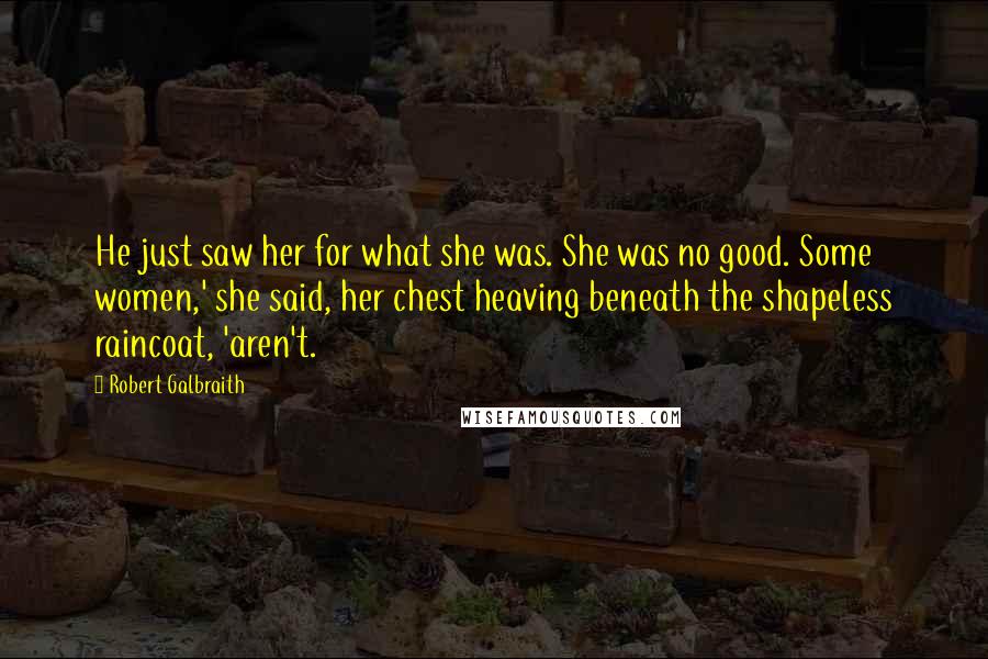 Robert Galbraith Quotes: He just saw her for what she was. She was no good. Some women,' she said, her chest heaving beneath the shapeless raincoat, 'aren't.