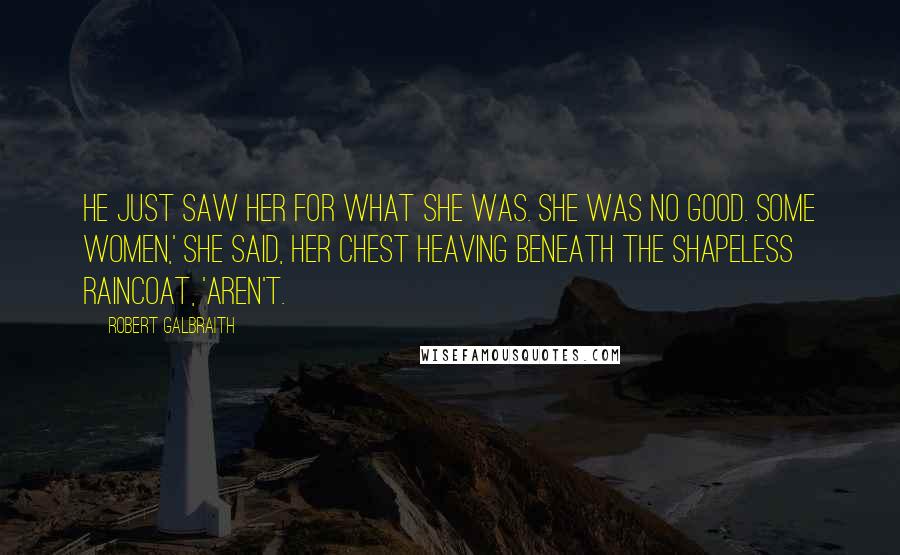 Robert Galbraith Quotes: He just saw her for what she was. She was no good. Some women,' she said, her chest heaving beneath the shapeless raincoat, 'aren't.