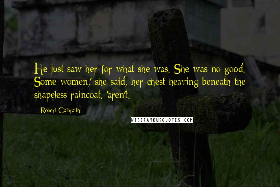 Robert Galbraith Quotes: He just saw her for what she was. She was no good. Some women,' she said, her chest heaving beneath the shapeless raincoat, 'aren't.