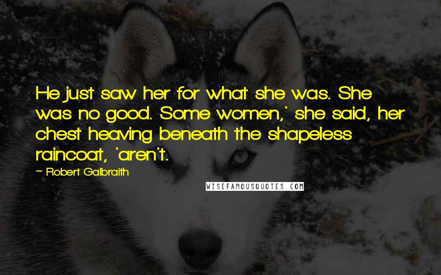 Robert Galbraith Quotes: He just saw her for what she was. She was no good. Some women,' she said, her chest heaving beneath the shapeless raincoat, 'aren't.