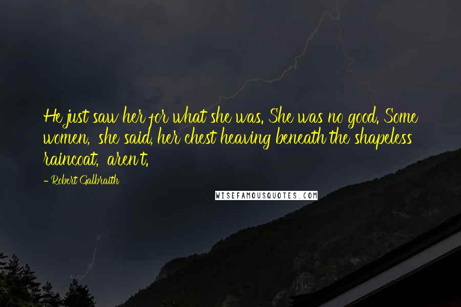 Robert Galbraith Quotes: He just saw her for what she was. She was no good. Some women,' she said, her chest heaving beneath the shapeless raincoat, 'aren't.