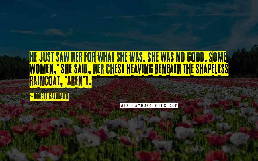 Robert Galbraith Quotes: He just saw her for what she was. She was no good. Some women,' she said, her chest heaving beneath the shapeless raincoat, 'aren't.