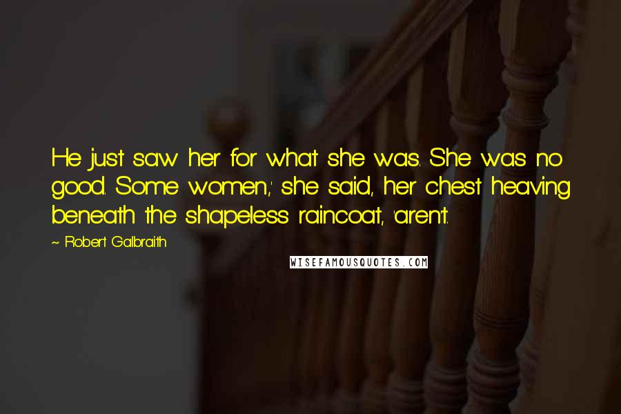 Robert Galbraith Quotes: He just saw her for what she was. She was no good. Some women,' she said, her chest heaving beneath the shapeless raincoat, 'aren't.