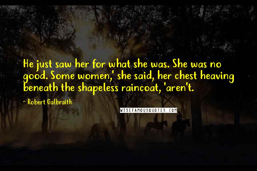Robert Galbraith Quotes: He just saw her for what she was. She was no good. Some women,' she said, her chest heaving beneath the shapeless raincoat, 'aren't.
