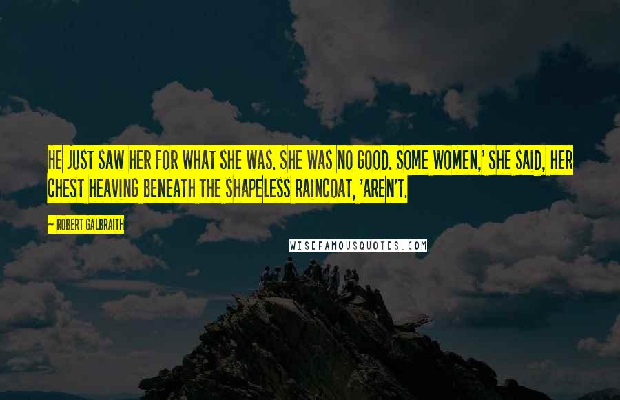 Robert Galbraith Quotes: He just saw her for what she was. She was no good. Some women,' she said, her chest heaving beneath the shapeless raincoat, 'aren't.