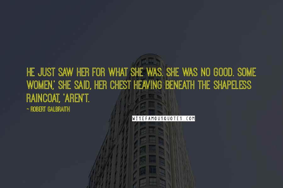 Robert Galbraith Quotes: He just saw her for what she was. She was no good. Some women,' she said, her chest heaving beneath the shapeless raincoat, 'aren't.
