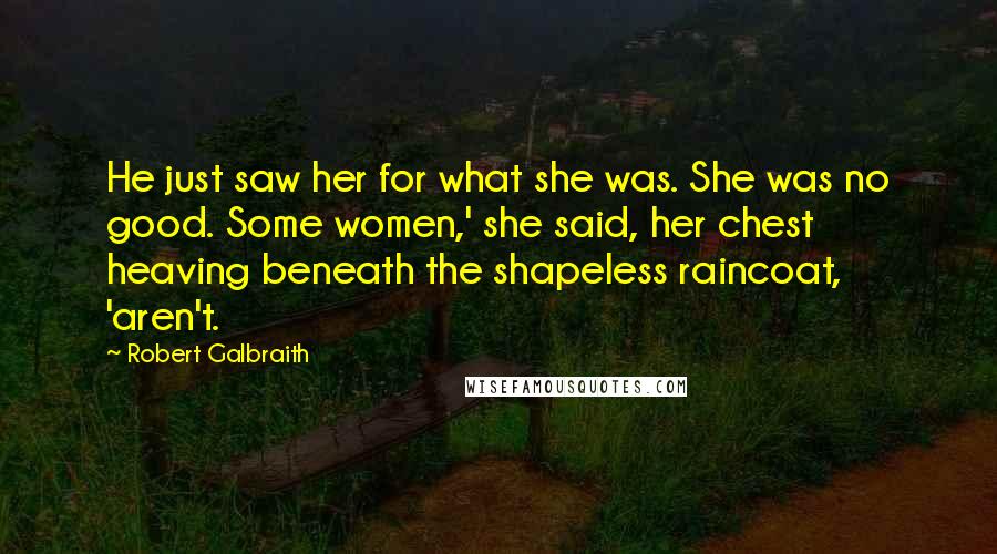 Robert Galbraith Quotes: He just saw her for what she was. She was no good. Some women,' she said, her chest heaving beneath the shapeless raincoat, 'aren't.