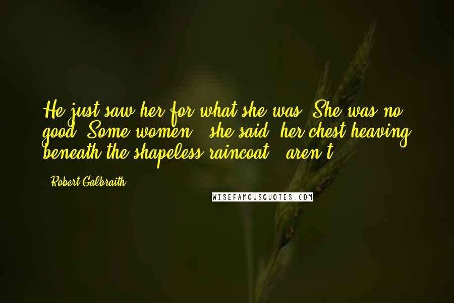 Robert Galbraith Quotes: He just saw her for what she was. She was no good. Some women,' she said, her chest heaving beneath the shapeless raincoat, 'aren't.