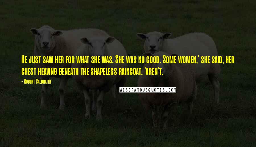 Robert Galbraith Quotes: He just saw her for what she was. She was no good. Some women,' she said, her chest heaving beneath the shapeless raincoat, 'aren't.