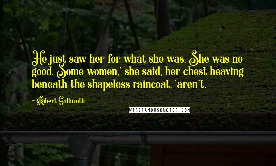 Robert Galbraith Quotes: He just saw her for what she was. She was no good. Some women,' she said, her chest heaving beneath the shapeless raincoat, 'aren't.