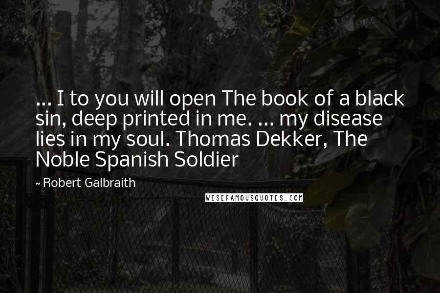 Robert Galbraith Quotes: ... I to you will open The book of a black sin, deep printed in me. ... my disease lies in my soul. Thomas Dekker, The Noble Spanish Soldier