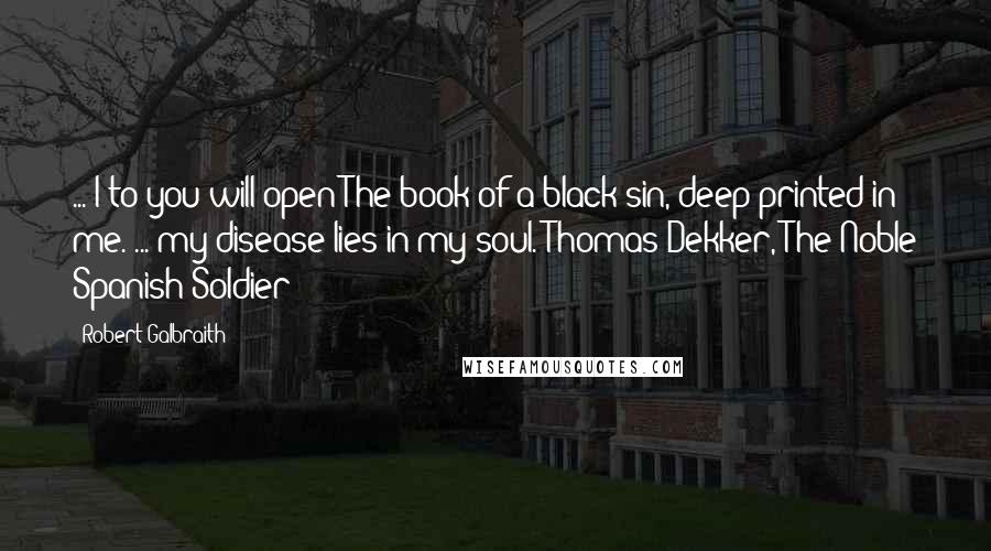 Robert Galbraith Quotes: ... I to you will open The book of a black sin, deep printed in me. ... my disease lies in my soul. Thomas Dekker, The Noble Spanish Soldier