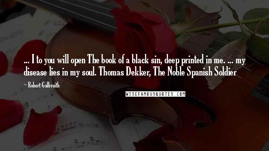 Robert Galbraith Quotes: ... I to you will open The book of a black sin, deep printed in me. ... my disease lies in my soul. Thomas Dekker, The Noble Spanish Soldier