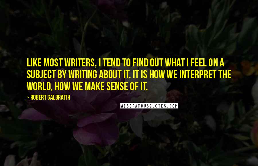 Robert Galbraith Quotes: Like most writers, I tend to find out what I feel on a subject by writing about it. It is how we interpret the world, how we make sense of it.