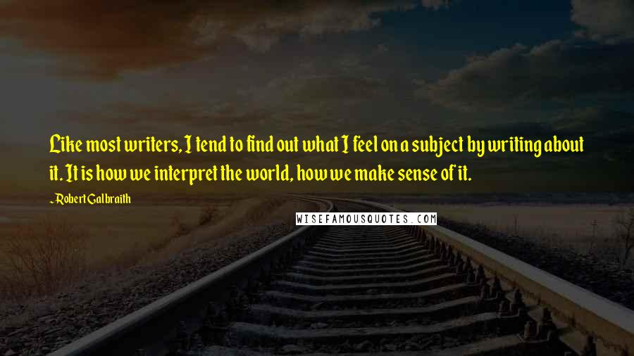 Robert Galbraith Quotes: Like most writers, I tend to find out what I feel on a subject by writing about it. It is how we interpret the world, how we make sense of it.