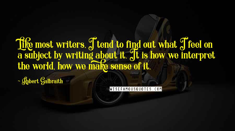 Robert Galbraith Quotes: Like most writers, I tend to find out what I feel on a subject by writing about it. It is how we interpret the world, how we make sense of it.