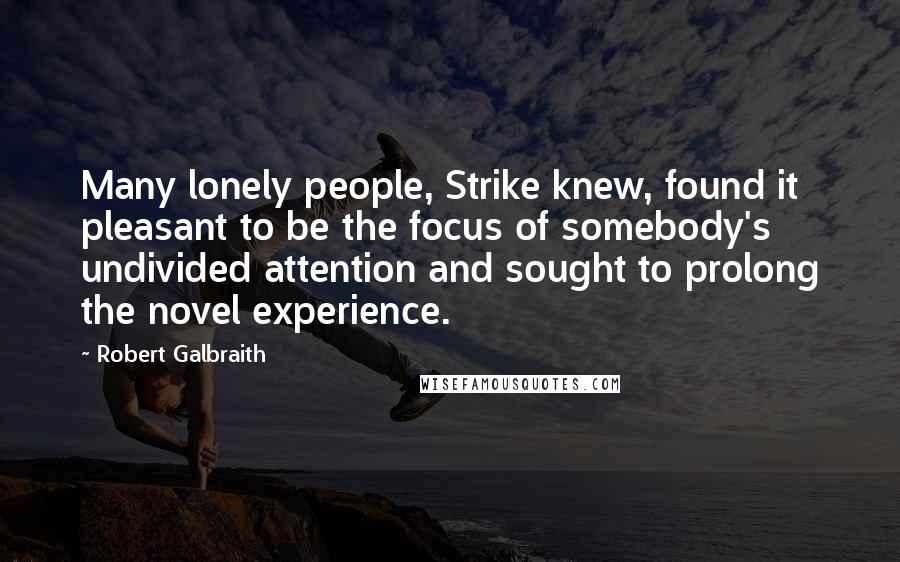 Robert Galbraith Quotes: Many lonely people, Strike knew, found it pleasant to be the focus of somebody's undivided attention and sought to prolong the novel experience.