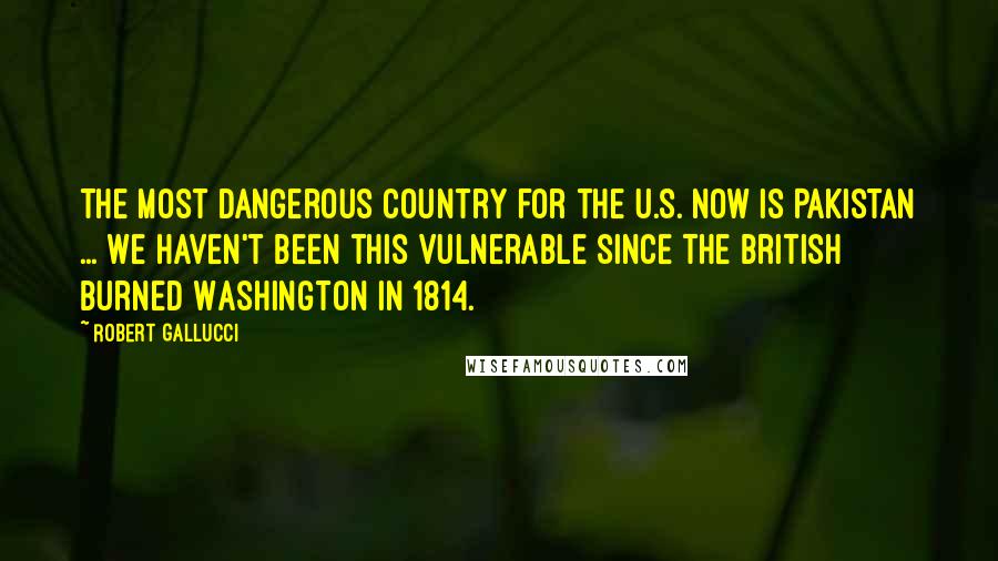 Robert Gallucci Quotes: The most dangerous country for the U.S. now is Pakistan ... We haven't been this vulnerable since the British burned Washington in 1814.