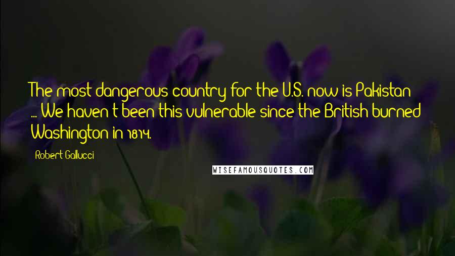 Robert Gallucci Quotes: The most dangerous country for the U.S. now is Pakistan ... We haven't been this vulnerable since the British burned Washington in 1814.