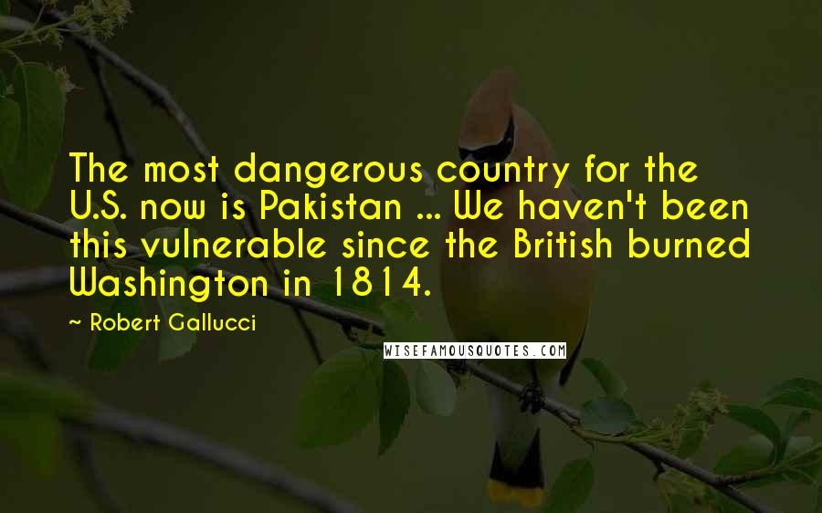 Robert Gallucci Quotes: The most dangerous country for the U.S. now is Pakistan ... We haven't been this vulnerable since the British burned Washington in 1814.