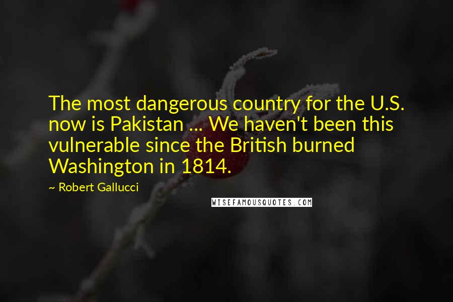 Robert Gallucci Quotes: The most dangerous country for the U.S. now is Pakistan ... We haven't been this vulnerable since the British burned Washington in 1814.